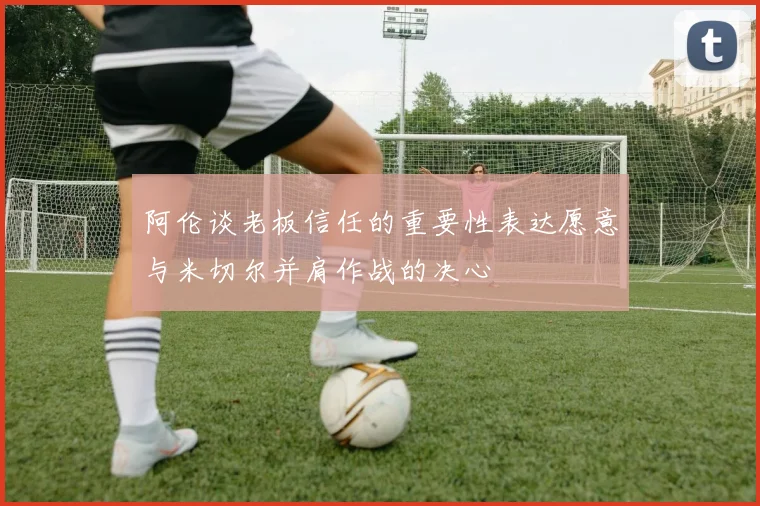 阿伦谈老板信任的重要性表达愿意与米切尔并肩作战的决心