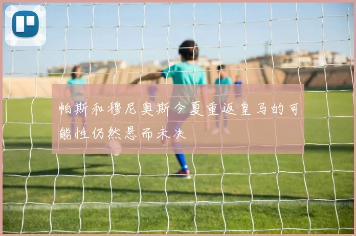 帕斯和穆尼奥斯今夏重返皇马的可能性仍然悬而未决