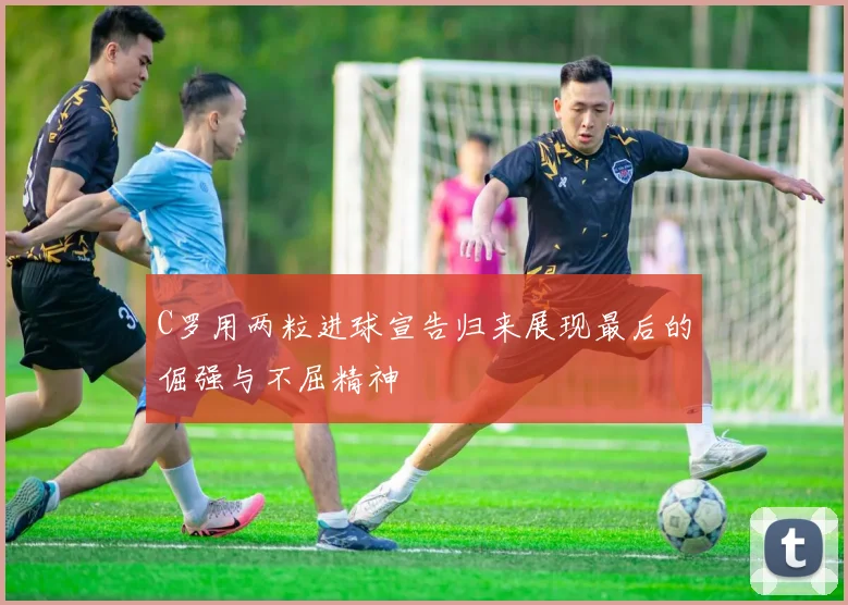 C罗用两粒进球宣告归来展现最后的倔强与不屈精神