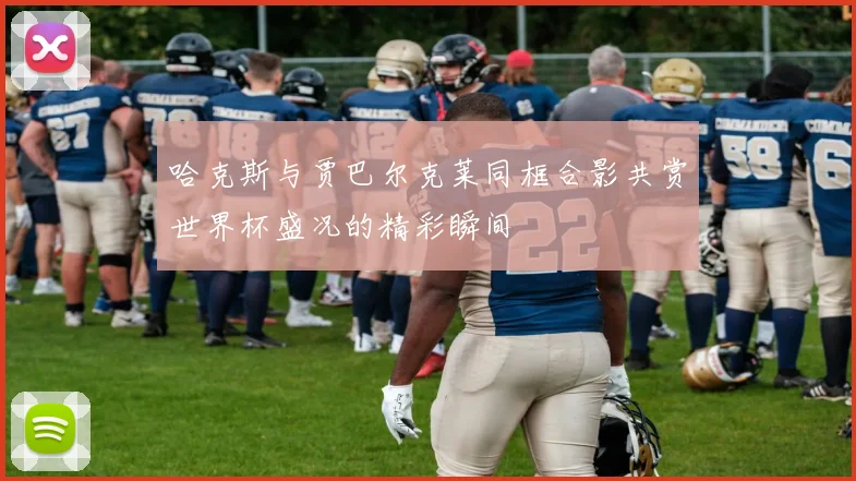 哈克斯与贾巴尔克莱同框合影共赏世界杯盛况的精彩瞬间