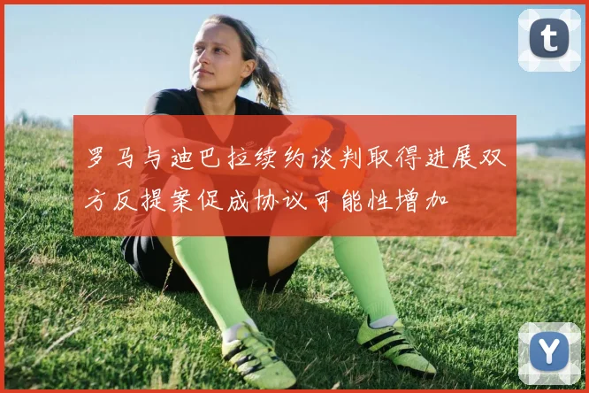 罗马与迪巴拉续约谈判取得进展双方反提案促成协议可能性增加