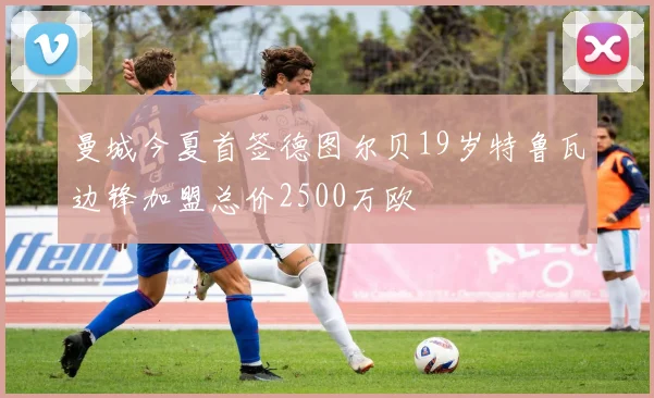 曼城今夏首签德图尔贝19岁特鲁瓦边锋加盟总价2500万欧