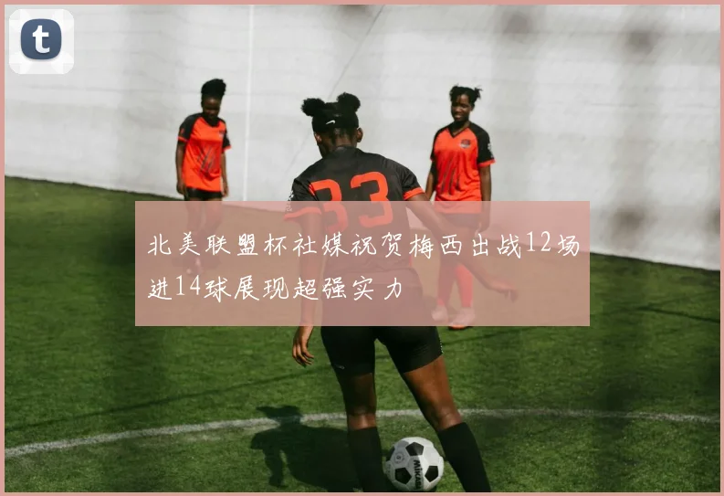 北美联盟杯社媒祝贺梅西出战12场进14球展现超强实力