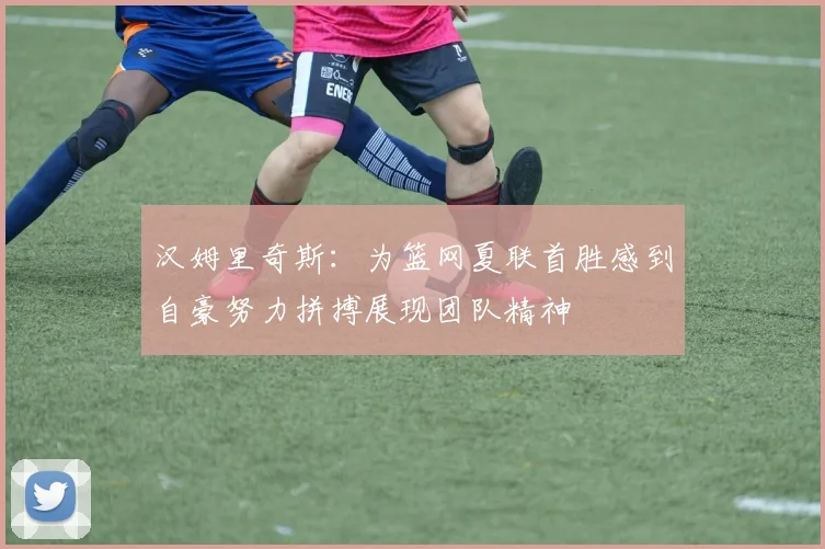 汉姆里奇斯：为篮网夏联首胜感到自豪努力拼搏展现团队精神