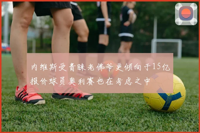 内维斯受青睐老佛爷更倾向于15亿报价球员奥利赛也在考虑之中
