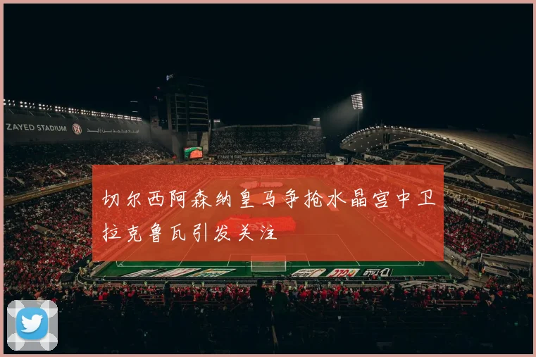 切尔西阿森纳皇马争抢水晶宫中卫拉克鲁瓦引发关注