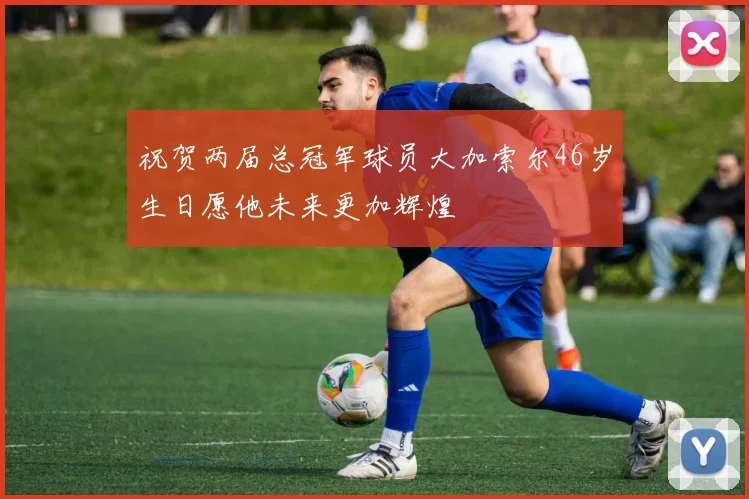祝贺两届总冠军球员大加索尔46岁生日愿他未来更加辉煌