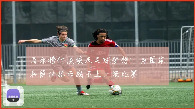 马尔穆什谈埃及足球梦想：为国家和萨拉赫而战不止三场比赛