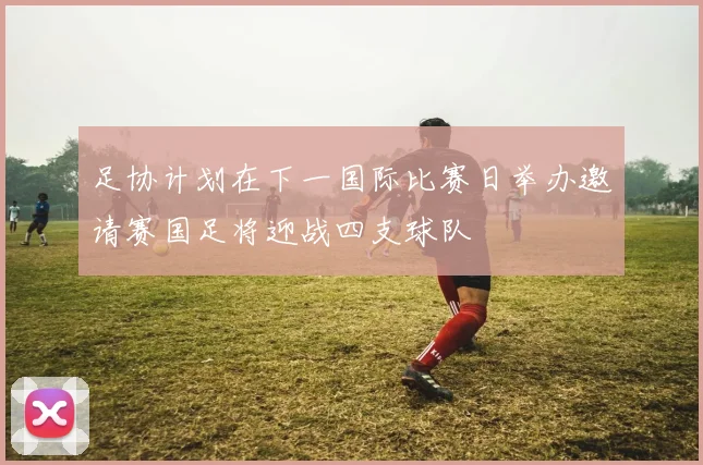 足协计划在下一国际比赛日举办邀请赛国足将迎战四支球队