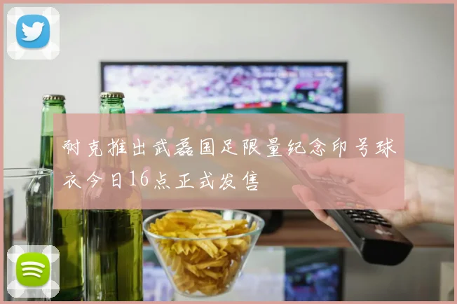 耐克推出武磊国足限量纪念印号球衣今日16点正式发售