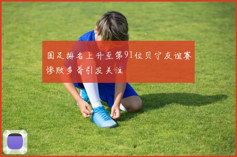 国足排名上升至第91位贝宁友谊赛惨败多哥引发关注