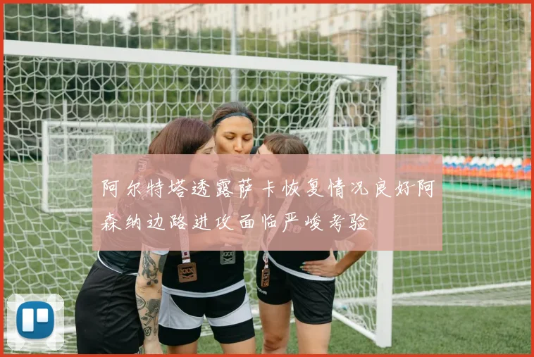 阿尔特塔透露萨卡恢复情况良好阿森纳边路进攻面临严峻考验