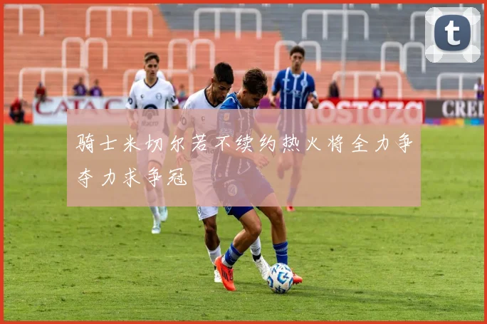 骑士米切尔若不续约热火将全力争夺力求争冠