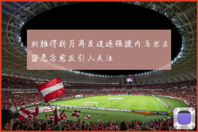利雅得新月再度追逐强援内马尔去留悬念愈发引人关注