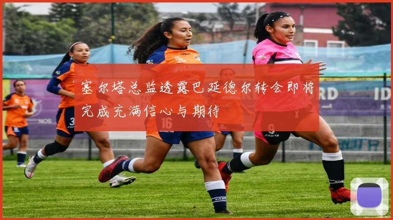 塞尔塔总监透露巴延德尔转会即将完成充满信心与期待