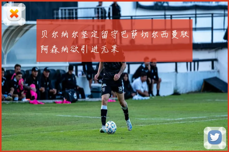 贝尔纳尔坚定留守巴萨切尔西曼联阿森纳欲引进无果