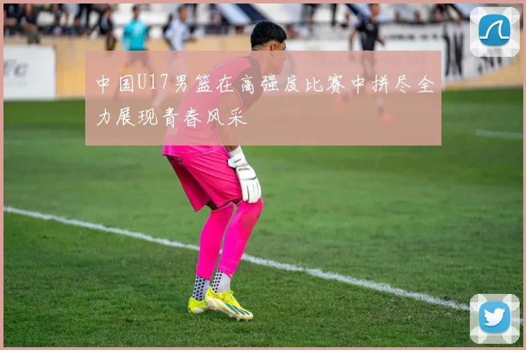 中国U17男篮在高强度比赛中拼尽全力展现青春风采